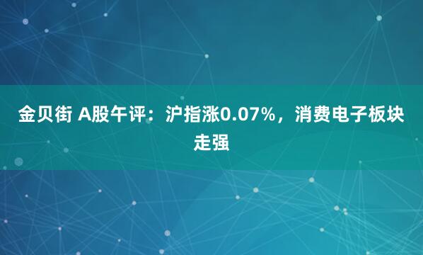 金贝街 A股午评：沪指涨0.07%，消费电子板块走强