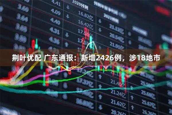 荆叶优配 广东通报：新增2426例，涉18地市