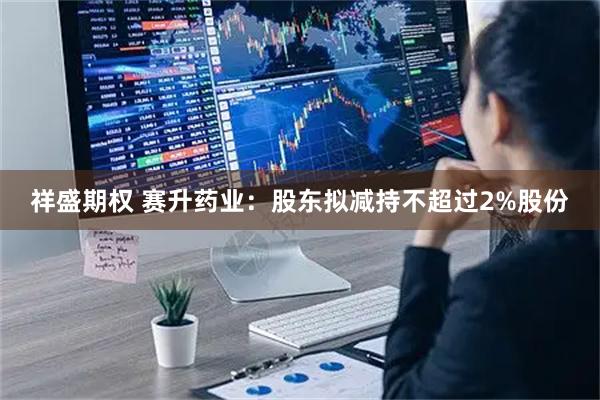 祥盛期权 赛升药业：股东拟减持不超过2%股份