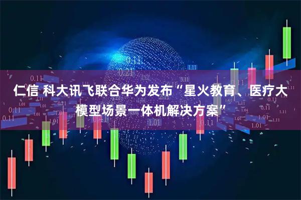 仁信 科大讯飞联合华为发布“星火教育、医疗大模型场景一体机解决方案”