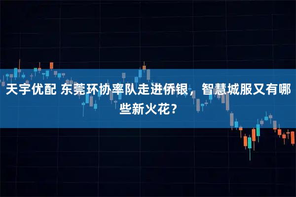 天宇优配 东莞环协率队走进侨银，智慧城服又有哪些新火花？