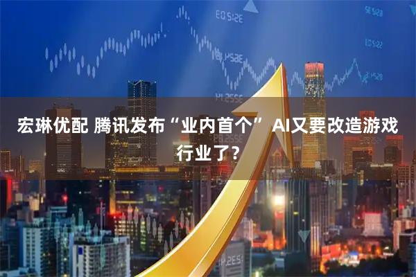 宏琳优配 腾讯发布“业内首个” AI又要改造游戏行业了？