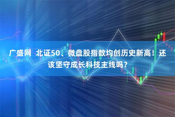 广盛网  北证50、微盘股指数均创历史新高！还该坚守成长科技主线吗？
