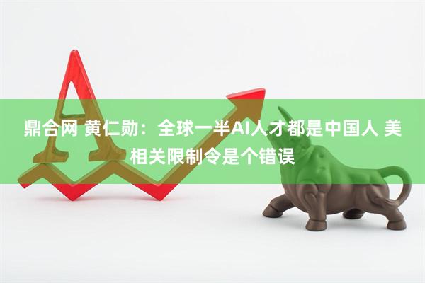 鼎合网 黄仁勋：全球一半AI人才都是中国人 美相关限制令是个错误
