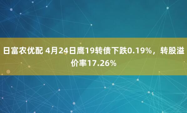 日富农优配 4月24日鹰19转债下跌0.19%，转股溢价率17.26%