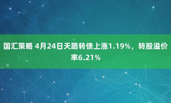 国汇策略 4月24日天路转债上涨1.19%，转股溢价率6.21%