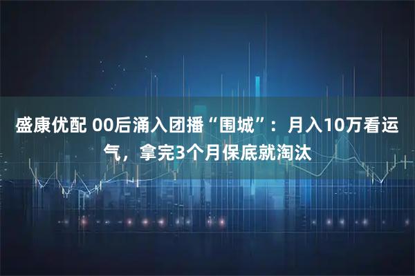 盛康优配 00后涌入团播“围城”：月入10万看运气，拿完3个月保底就淘汰