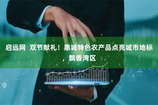 启远网  双节献礼！惠城特色农产品点亮城市地标，飘香湾区