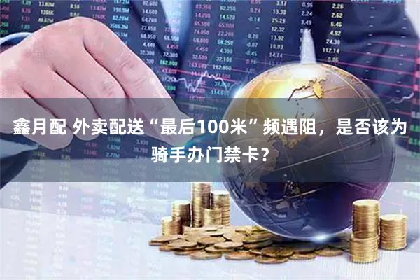 鑫月配 外卖配送“最后100米”频遇阻，是否该为骑手办门禁卡？