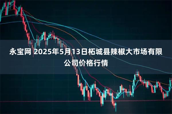 永宝网 2025年5月13日柘城县辣椒大市场有限公司价格行情