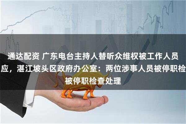 通达配资 广东电台主持人替听众维权被工作人员嬉笑回应，湛江坡头区政府办公室：两位涉事人员被停职检查处理