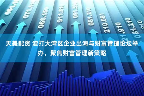 天美配资 渣打大湾区企业出海与财富管理论坛举办，聚焦财富管理新策略