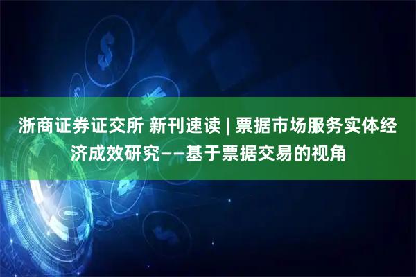 浙商证券证交所 新刊速读 | 票据市场服务实体经济成效研究——基于票据交易的视角