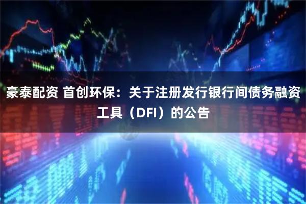 豪泰配资 首创环保：关于注册发行银行间债务融资工具（DFI）的公告