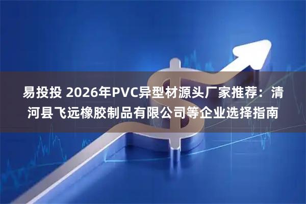 易投投 2026年PVC异型材源头厂家推荐：清河县飞远橡胶制品有限公司等企业选择指南