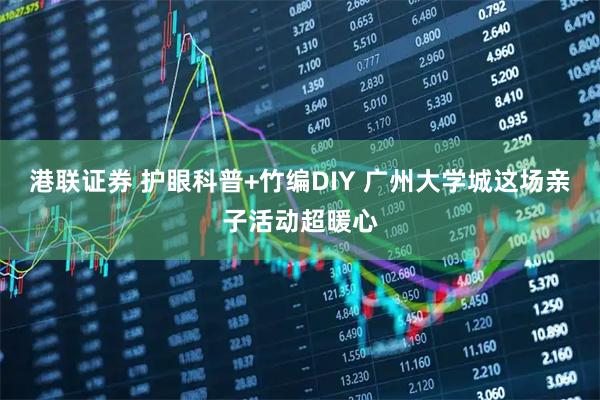 港联证券 护眼科普+竹编DIY 广州大学城这场亲子活动超暖心