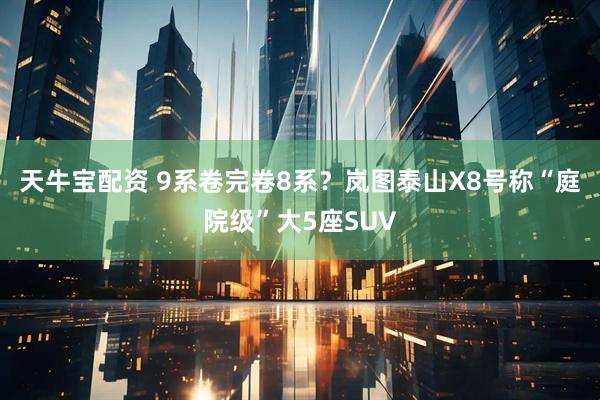 天牛宝配资 9系卷完卷8系？岚图泰山X8号称“庭院级”大5座SUV