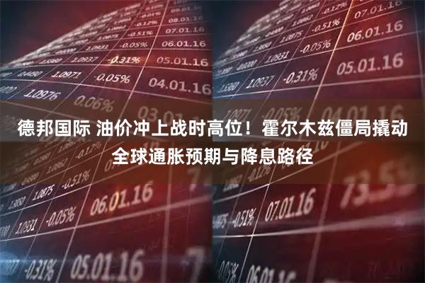 德邦国际 油价冲上战时高位！霍尔木兹僵局撬动全球通胀预期与降息路径